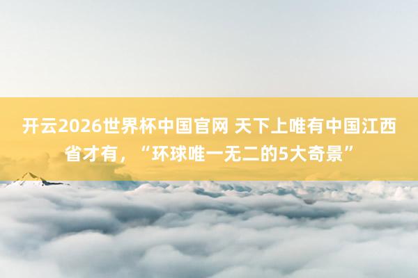 开云2026世界杯中国官网 天下上唯有中国江西省才有，“环球唯一无二的5大奇景”