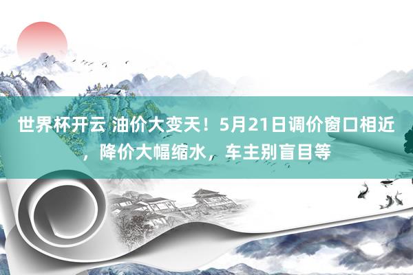 世界杯开云 油价大变天！5月21日调价窗口相近，降价大幅缩水，车主别盲目等