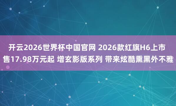 开云2026世界杯中国官网 2026款红旗H6上市 售17.98万元起 增玄影版系列 带来炫酷熏黑外不雅