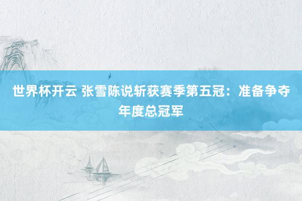 世界杯开云 张雪陈说斩获赛季第五冠：准备争夺年度总冠军