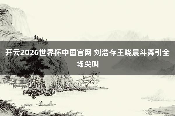 开云2026世界杯中国官网 刘浩存王晓晨斗舞引全场尖叫