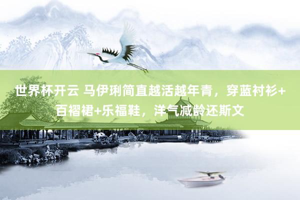 世界杯开云 马伊琍简直越活越年青，穿蓝衬衫+百褶裙+乐福鞋，洋气减龄还斯文