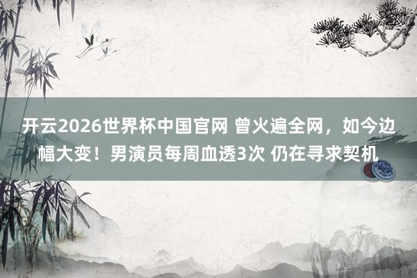 开云2026世界杯中国官网 曾火遍全网，如今边幅大变！男演员每周血透3次 仍在寻求契机