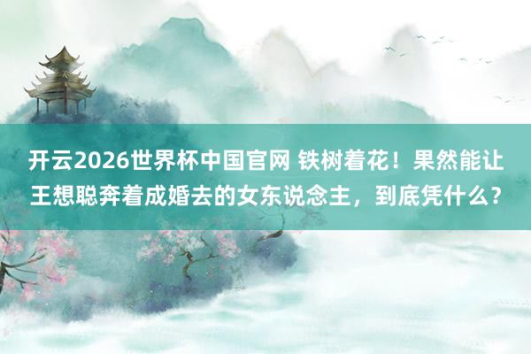 开云2026世界杯中国官网 铁树着花！果然能让王想聪奔着成婚去的女东说念主，到底凭什么？
