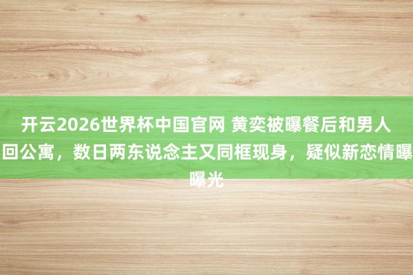 开云2026世界杯中国官网 黄奕被曝餐后和男人同回公寓，数日两东说念主又同框现身，疑似新恋情曝光