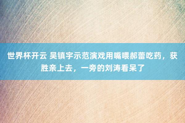 世界杯开云 吴镇宇示范演戏用嘴喂郝蕾吃药，获胜亲上去，一旁的刘涛看呆了