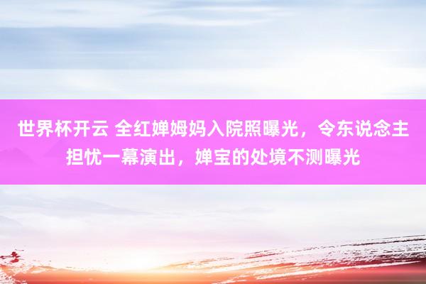 世界杯开云 全红婵姆妈入院照曝光，令东说念主担忧一幕演出，婵宝的处境不测曝光