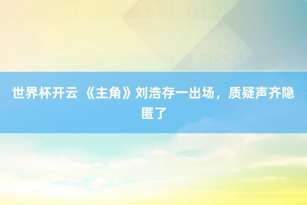 世界杯开云 《主角》刘浩存一出场，质疑声齐隐匿了