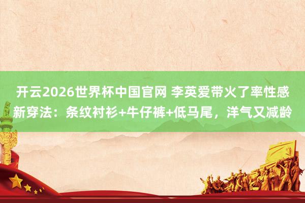 开云2026世界杯中国官网 李英爱带火了率性感新穿法：条纹衬衫+牛仔裤+低马尾，洋气又减龄