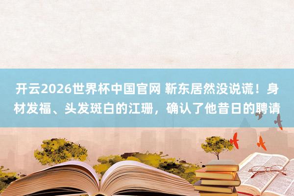 开云2026世界杯中国官网 靳东居然没说谎！身材发福、头发斑白的江珊，确认了他昔日的聘请