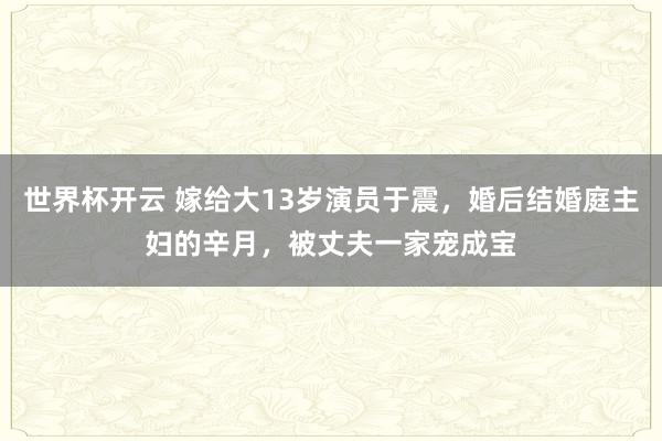 世界杯开云 嫁给大13岁演员于震，婚后结婚庭主妇的辛月，被丈夫一家宠成宝