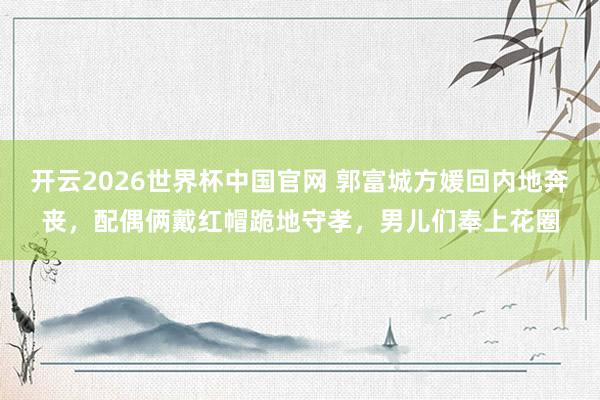 开云2026世界杯中国官网 郭富城方媛回内地奔丧，配偶俩戴红帽跪地守孝，男儿们奉上花圈