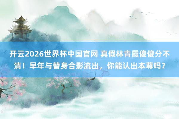开云2026世界杯中国官网 真假林青霞傻傻分不清！早年与替身合影流出，你能认出本尊吗？