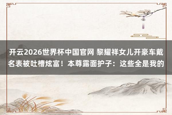 开云2026世界杯中国官网 黎耀祥女儿开豪车戴名表被吐槽炫富！本尊露面护子：这些全是我的