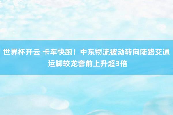 世界杯开云 卡车快跑！中东物流被动转向陆路交通 运脚较龙套前上升超3倍