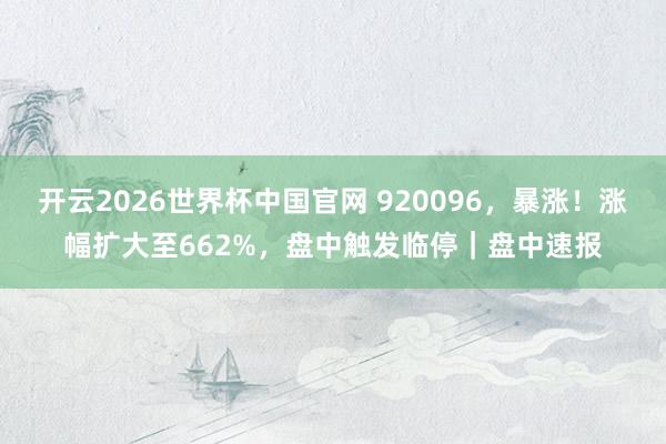 开云2026世界杯中国官网 920096，暴涨！涨幅扩大至662%，盘中触发临停｜盘中速报