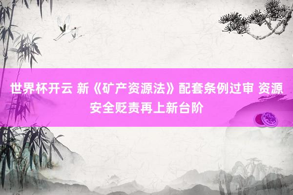 世界杯开云 新《矿产资源法》配套条例过审 资源安全贬责再上新台阶