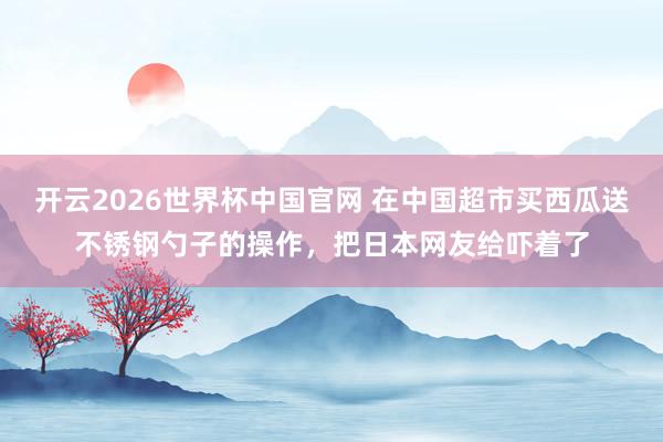 开云2026世界杯中国官网 在中国超市买西瓜送不锈钢勺子的操作，把日本网友给吓着了