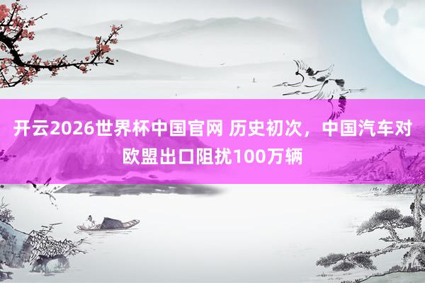 开云2026世界杯中国官网 历史初次，中国汽车对欧盟出口阻扰100万辆