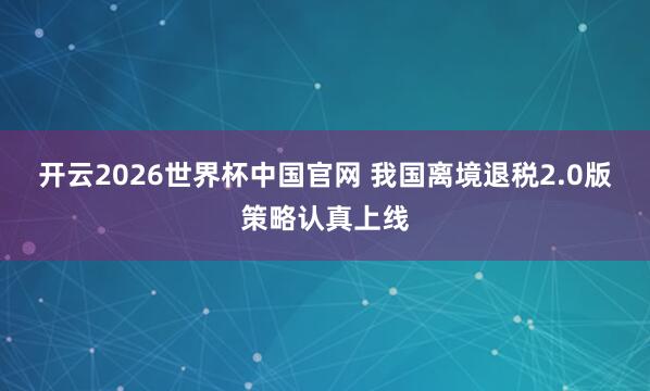 开云2026世界杯中国官网 我国离境退税2.0版策略认真上线