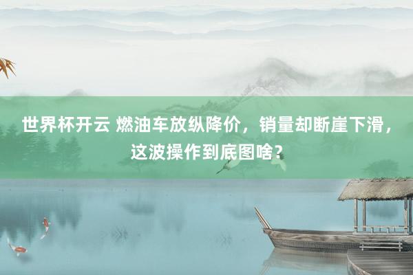 世界杯开云 燃油车放纵降价，销量却断崖下滑，这波操作到底图啥？