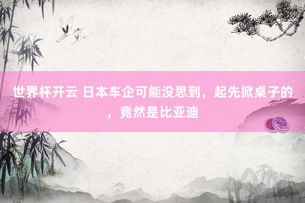 世界杯开云 日本车企可能没思到，起先掀桌子的，竟然是比亚迪