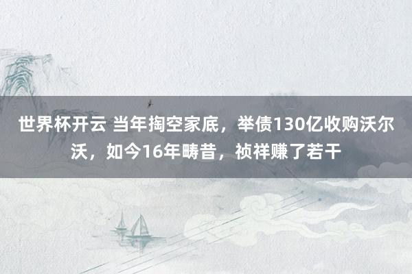 世界杯开云 当年掏空家底，举债130亿收购沃尔沃，如今16年畴昔，祯祥赚了若干