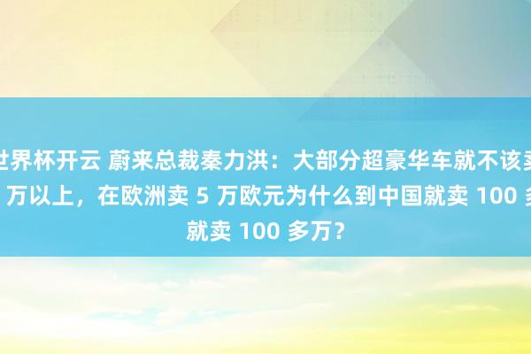 世界杯开云 蔚来总裁秦力洪：大部分超豪华车就不该卖 100 万以上，在欧洲卖 5 万欧元为什么到中国就卖 100 多万？