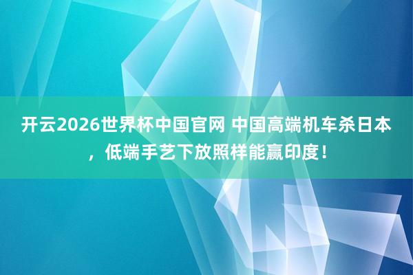 开云2026世界杯中国官网 中国高端机车杀日本，低端手艺下放照样能赢印度！