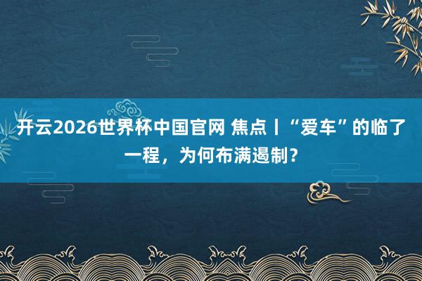 开云2026世界杯中国官网 焦点丨“爱车”的临了一程，为何布满遏制？