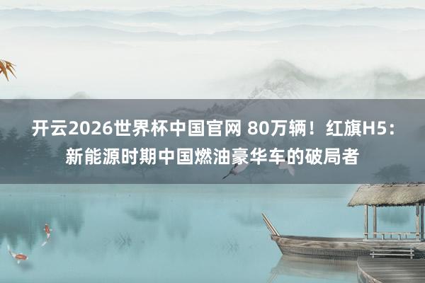 开云2026世界杯中国官网 80万辆！红旗H5：新能源时期中国燃油豪华车的破局者