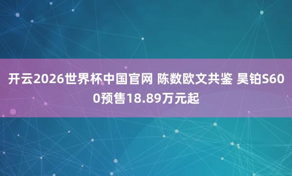 开云2026世界杯中国官网 陈数欧文共鉴 昊铂S600预售18.89万元起