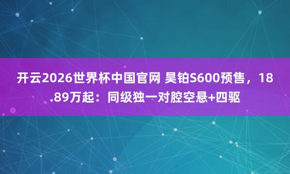 开云2026世界杯中国官网 昊铂S600预售，18.89万起：同级独一对腔空悬+四驱