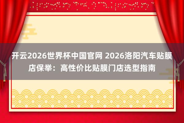 开云2026世界杯中国官网 2026洛阳汽车贴膜店保举：高性价比贴膜门店选型指南