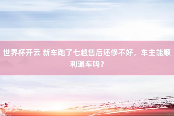 世界杯开云 新车跑了七趟售后还修不好，车主能顺利退车吗？