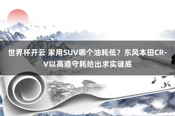 世界杯开云 家用SUV哪个油耗低？东风本田CR-V以高遵守耗给出求实谜底