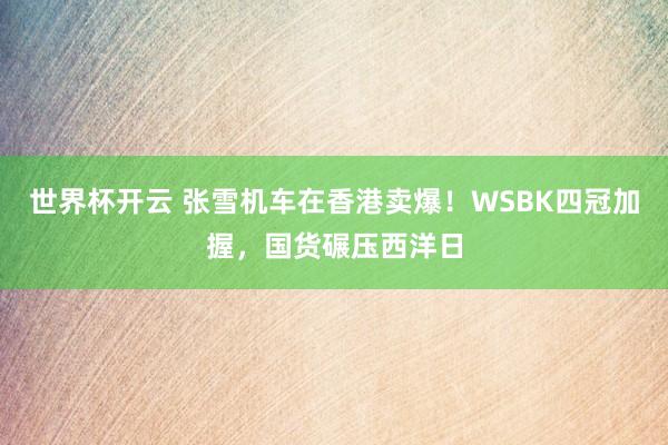 世界杯开云 张雪机车在香港卖爆！WSBK四冠加握，国货碾压西洋日