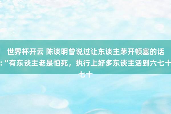 世界杯开云 陈谈明曾说过让东谈主茅开顿塞的话:“有东谈主老是怕死，执行上好多东谈主活到六七十