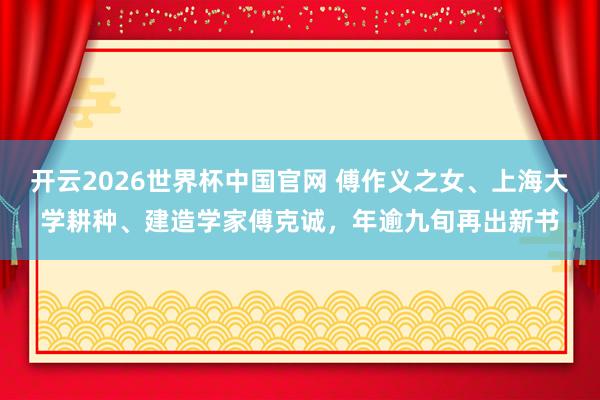 开云2026世界杯中国官网 傅作义之女、上海大学耕种、建造学家傅克诚，年逾九旬再出新书