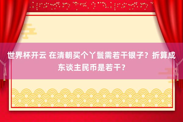 世界杯开云 在清朝买个丫鬟需若干银子？折算成东谈主民币是若干？