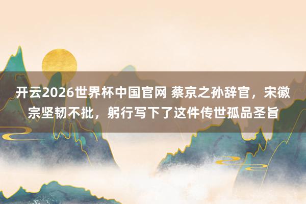 开云2026世界杯中国官网 蔡京之孙辞官，宋徽宗坚韧不批，躬行写下了这件传世孤品圣旨