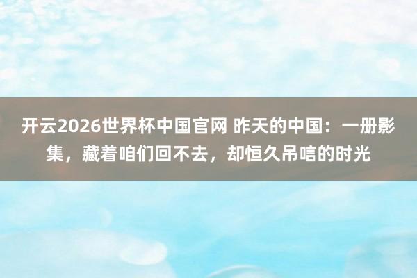 开云2026世界杯中国官网 昨天的中国：一册影集，藏着咱们回不去，却恒久吊唁的时光