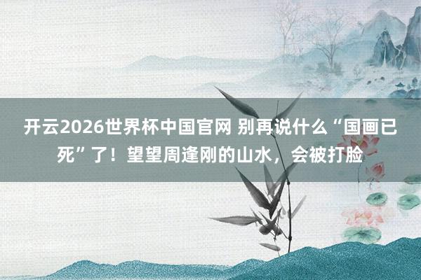 开云2026世界杯中国官网 别再说什么“国画已死”了！望望周逢刚的山水，会被打脸