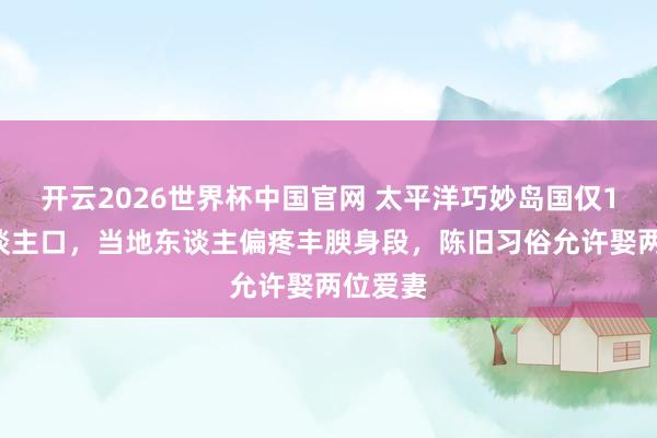 开云2026世界杯中国官网 太平洋巧妙岛国仅11万东谈主口，当地东谈主偏疼丰腴身段，陈旧习俗允许娶两位爱妻
