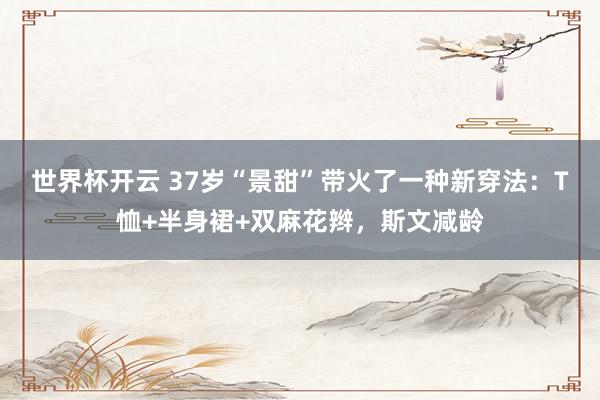 世界杯开云 37岁“景甜”带火了一种新穿法：T恤+半身裙+双麻花辫，斯文减龄
