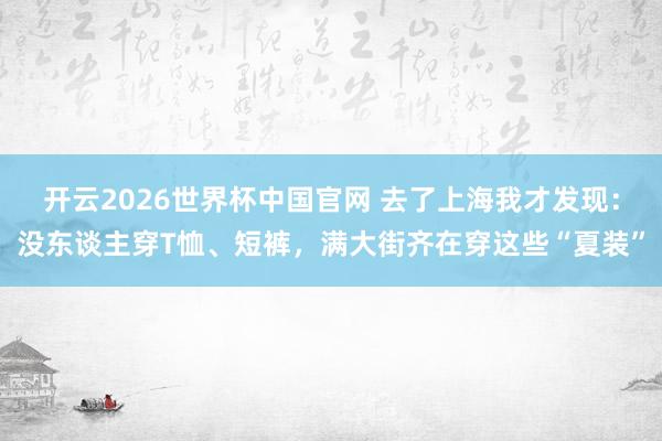 开云2026世界杯中国官网 去了上海我才发现：没东谈主穿T恤、短裤，满大街齐在穿这些“夏装”