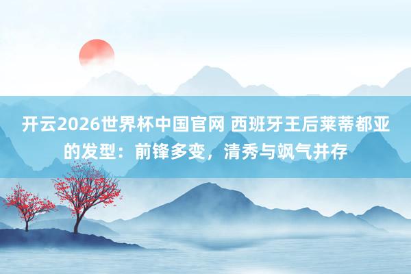 开云2026世界杯中国官网 西班牙王后莱蒂都亚的发型：前锋多变，清秀与飒气并存