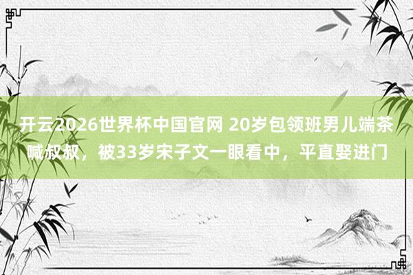 开云2026世界杯中国官网 20岁包领班男儿端茶喊叔叔，被33岁宋子文一眼看中，平直娶进门