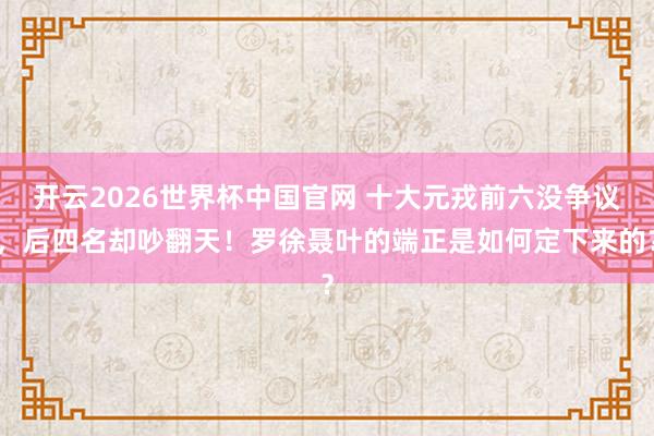 开云2026世界杯中国官网 十大元戎前六没争议，后四名却吵翻天！罗徐聂叶的端正是如何定下来的？