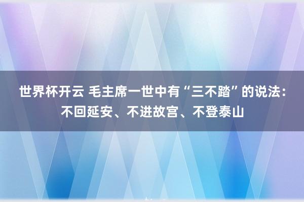 世界杯开云 毛主席一世中有“三不踏”的说法：不回延安、不进故宫、不登泰山